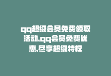 qq超级会员免费领取活动，qq会员免费优惠，尽享超级特权-