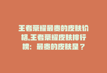 王者荣耀最贵的皮肤价格，王者荣耀皮肤排行榜：最贵的皮肤是？-