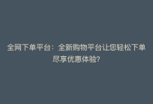 全网下单平台：全新购物平台让您轻松下单尽享优惠体验？-