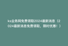 ks业务网免费领取2024最新消息（2024最新消息免费领取，限时优惠！）-