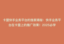 卡盟快手业务平台的独家揭秘：快手业务平台在卡盟上的推广效果！2025必学-