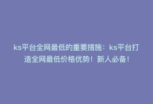 ks平台全网最低的重要措施：ks平台打造全网最低价格优势！新人必备！-