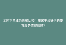 全网下单业务价格比较：哪家平台提供的便宜服务值得信赖？-