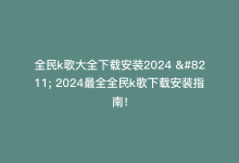 全民k歌大全下载安装2024 – 2024最全全民k歌下载安装指南！-