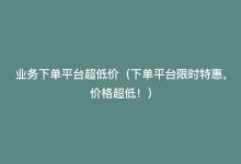 业务下单平台超低价（下单平台限时特惠，价格超低！）-