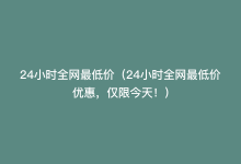 24小时全网最低价（24小时全网最低价优惠，仅限今天！）-