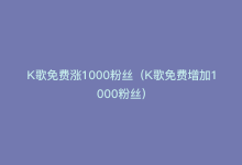 K歌免费涨1000粉丝（K歌免费增加1000粉丝）-