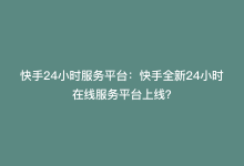 快手24小时服务平台：快手全新24小时在线服务平台上线？-