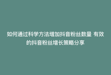 如何通过科学方法增加抖音粉丝数量 有效的抖音粉丝增长策略分享-