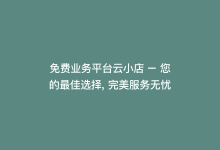 免费业务平台云小店 – 您的最佳选择, 完美服务无忧-