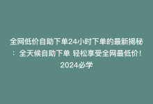 全网低价自助下单24小时下单的最新揭秘：全天候自助下单 轻松享受全网最低价！2024必学-