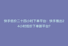 快手低价二十四小时下单平台：快手推出24小时低价下单新平台？-