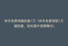 快手免费领播放量1万（快手免费领取1万播放量，轻松提升视频曝光）-