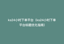 ks24小时下单平台（ks24小时下单平台标题优化指南）-