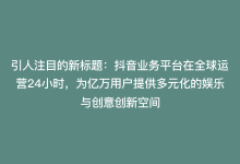 引人注目的新标题：抖音业务平台在全球运营24小时，为亿万用户提供多元化的娱乐与创意创新空间-