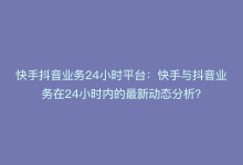 快手抖音业务24小时平台：快手与抖音业务在24小时内的最新动态分析？-