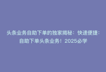 头条业务自助下单的独家揭秘：快速便捷：自助下单头条业务！2025必学-