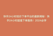 快手24小时低价下单平台的最新揭秘：快手24小时超值下单服务！2024必学-