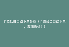 卡盟低价自助下单会员（卡盟会员自助下单，超值低价！）-