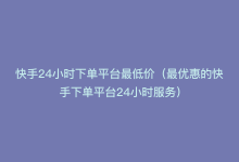 快手24小时下单平台最低价（最优惠的快手下单平台24小时服务）-