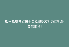 如何免费领取快手浏览量500？绝佳机会等你来抢！-