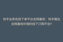 快手业务在线下单平台全网最低：快手推出全网最低价格的线下订购平台？-