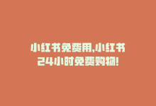 小红书免费用，小红书24小时免费购物！-