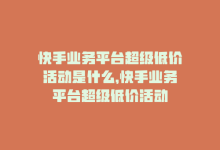 快手业务平台超级低价活动是什么，快手业务平台超级低价活动-