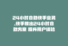 24小时自助快手业务，快手推出24小时自助方案 提升用户体验-