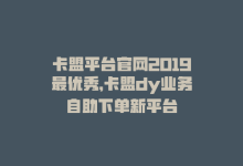 卡盟平台官网2019最优秀，卡盟dy业务自助下单新平台-