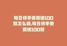 每日快手免费送100赞怎么领，每日快手免费送100赞-