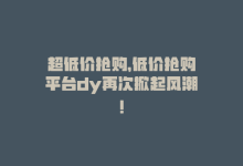 超低价抢购，低价抢购平台dy再次掀起风潮！-