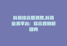 抖音综合服务商，抖音业务平台：综合营销新路向-