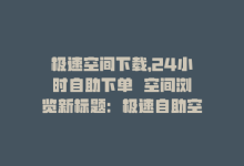 极速空间下载，24小时自助下单  空间浏览新标题：极速自助空间浏览-