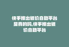 快手推出低价自助平台是真的吗，快手推出低价自助平台-