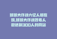 球球大作战六亿人都在玩，球球大作战观看人数达到300人的网站-