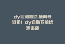 dy业务自助，全网最低价！dy自助下单优惠来袭-