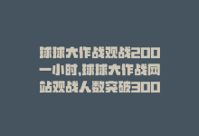 球球大作战观战200一小时，球球大作战网站观战人数突破300-