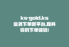 ks-goid，ks业务下单新平台，提升你的下单体验！-