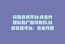 抖音自营平台:自主代理抖音广告可靠吗，抖音自营平台：自主代理抖音广告-