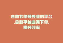 自助下单最专业的平台，自助平台业务下单，提升效率-