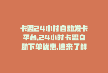 卡盟24小时自动发卡平台，24小时卡盟自助下单优惠，速来了解！-