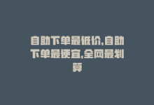 自助下单最低价，自助下单最便宜，全网最划算-