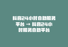 抖音24小时自助服务平台 → 抖音24小时服务自助平台-