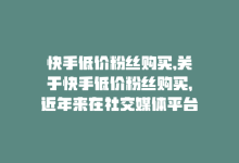 快手低价粉丝购买,关于快手低价粉丝购买，近年来在社交媒体平台上已经成为一种引人注目的现象。许多人为了追求关注度、提高知名度或是出于其他原因，选择购买粉丝来迅速扩大自己在快手等社交平台上的影响力。本文将从多个角度探讨快手低价粉丝购买的相关问题，为读者提供全面的了解。!-