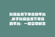 抖音业务下单自助平台,关于抖音业务下单自助平台：一篇文章解答您的所有疑问!-