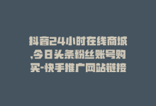 抖音24小时在线商城,今日头条粉丝账号购买-快手推广网站链接-dy业务低价自助平台超低价-