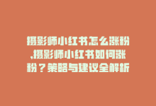 摄影师小红书怎么涨粉,摄影师小红书如何涨粉？策略与建议全解析!-