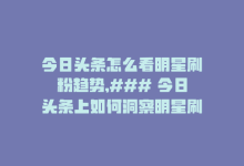 今日头条怎么看明星刷粉趋势,### 今日头条上如何洞察明星刷粉趋势？一篇详尽的解析文章!-